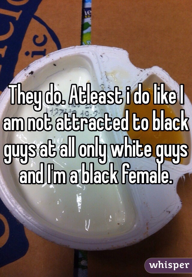 They do. Atleast i do like I am not attracted to black guys at all only white guys and I'm a black female.