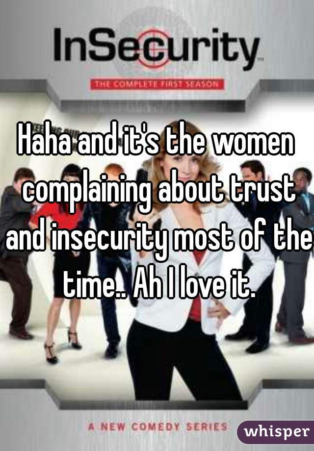 Haha and it's the women complaining about trust and insecurity most of the time.. Ah I love it.