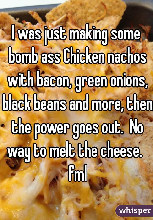 I was just making some bomb ass Chicken nachos with bacon, green onions, black beans and more, then the power goes out.  No way to melt the cheese.   fml