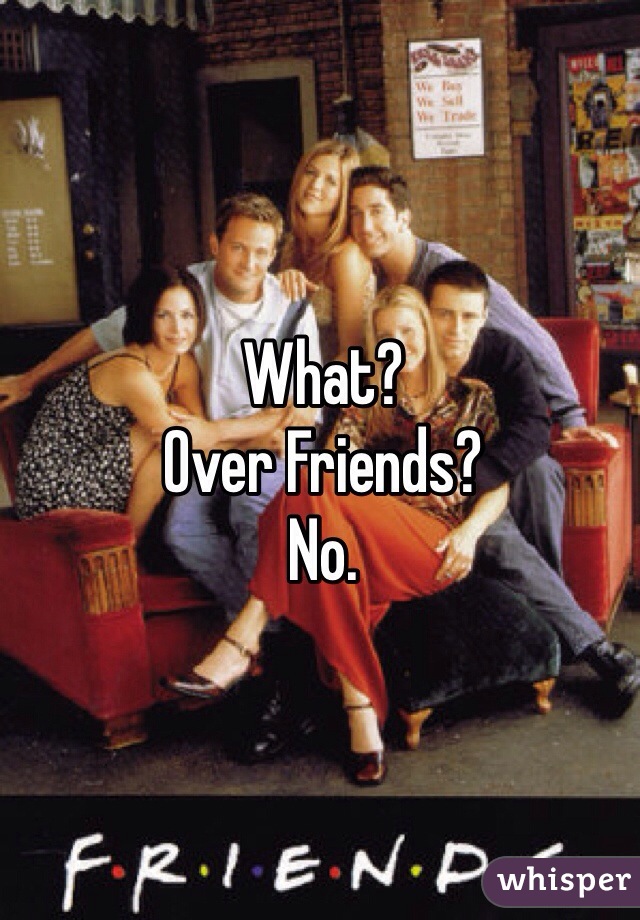 What? 
Over Friends? 
No. 