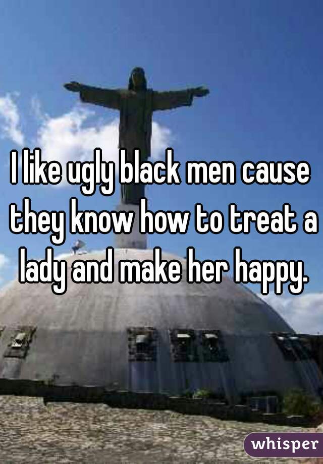 I like ugly black men cause they know how to treat a lady and make her happy.