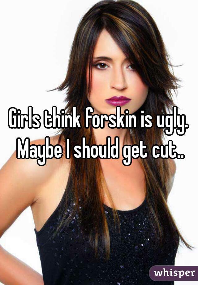 Girls think forskin is ugly. Maybe I should get cut..