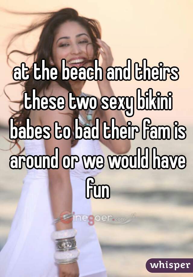 at the beach and theirs these two sexy bikini babes to bad their fam is around or we would have fun