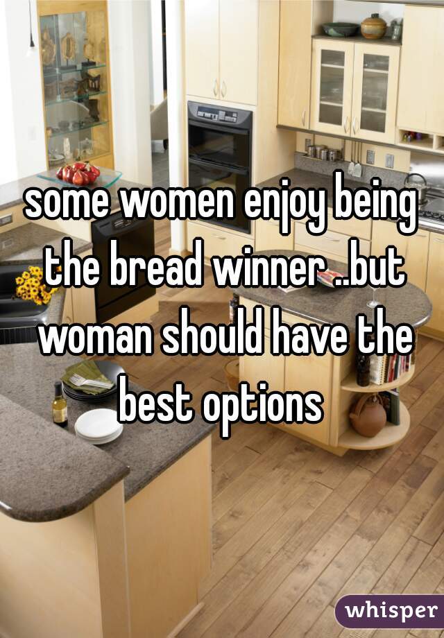 some women enjoy being the bread winner ..but woman should have the best options 