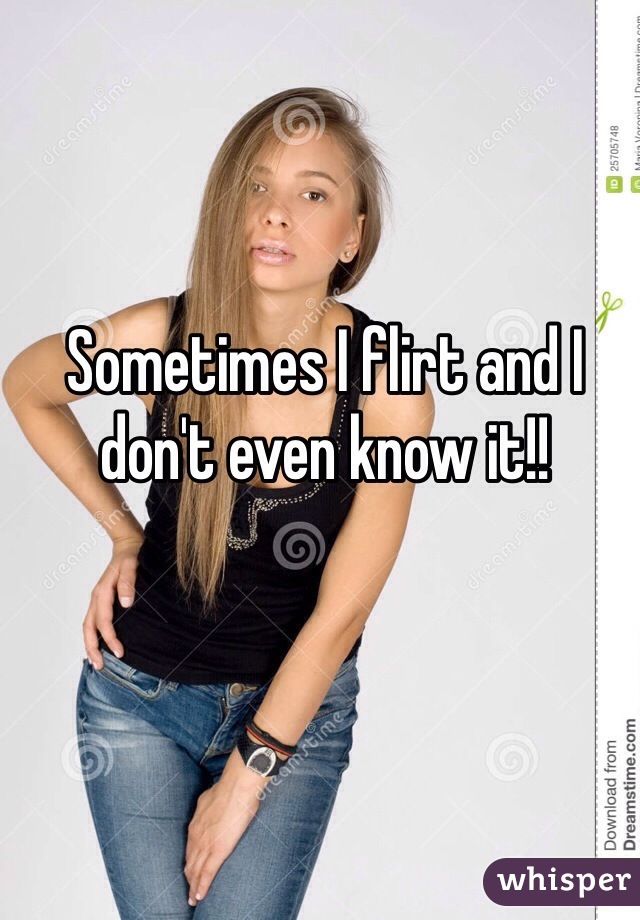 Sometimes I flirt and I don't even know it!!