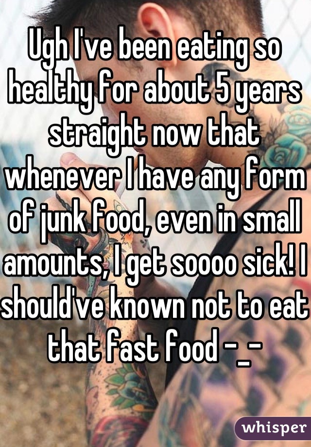 Ugh I've been eating so healthy for about 5 years straight now that whenever I have any form of junk food, even in small amounts, I get soooo sick! I should've known not to eat that fast food -_-