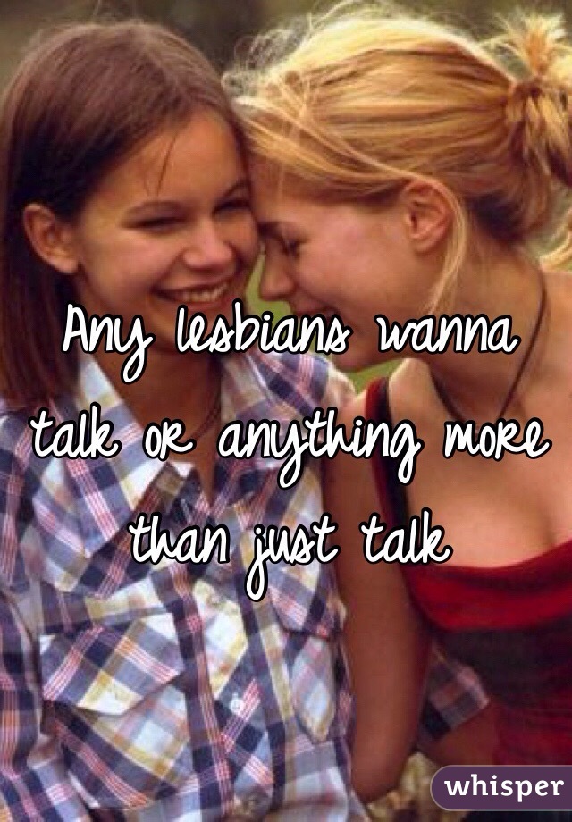 Any lesbians wanna talk or anything more than just talk