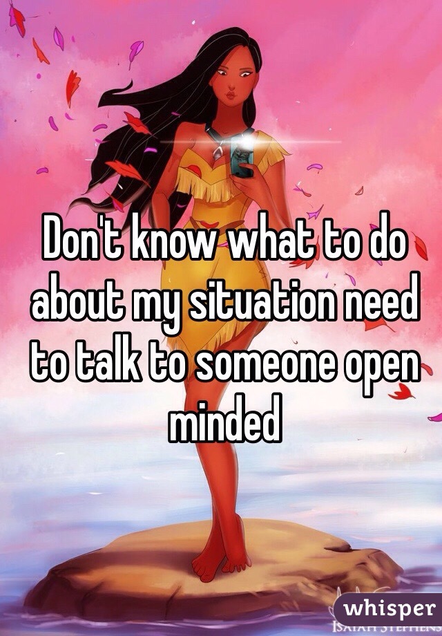 Don't know what to do about my situation need to talk to someone open minded 