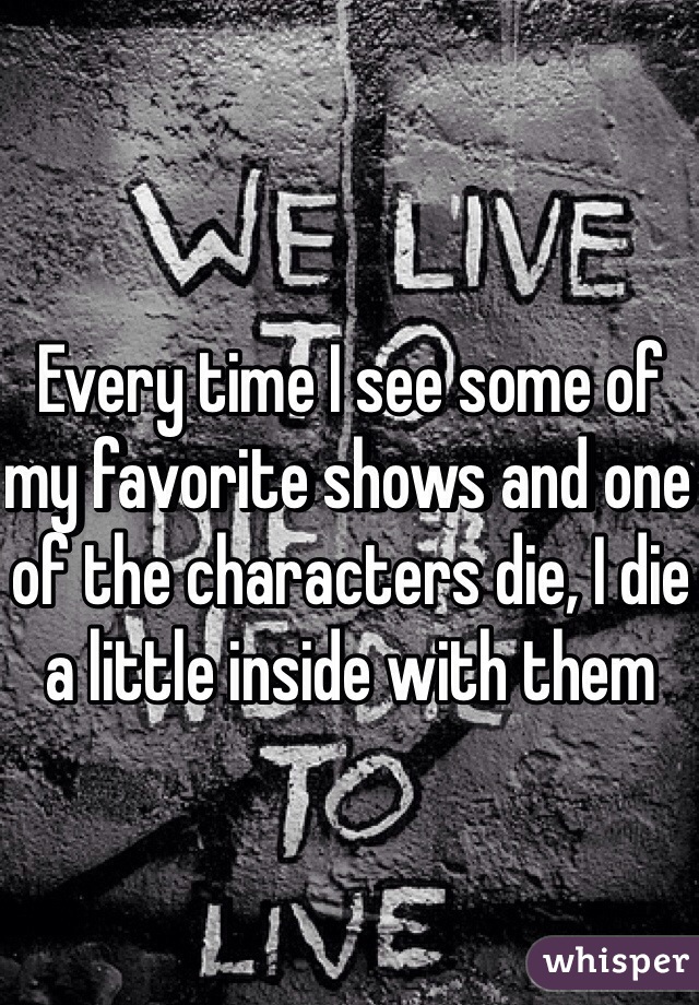 Every time I see some of my favorite shows and one of the characters die, I die a little inside with them