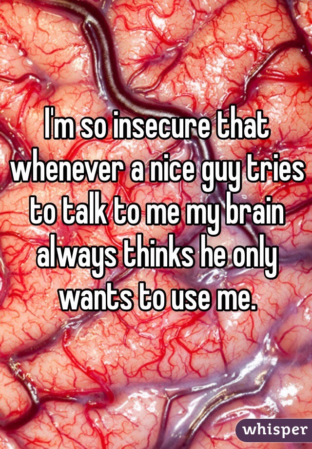 I'm so insecure that whenever a nice guy tries to talk to me my brain always thinks he only wants to use me.