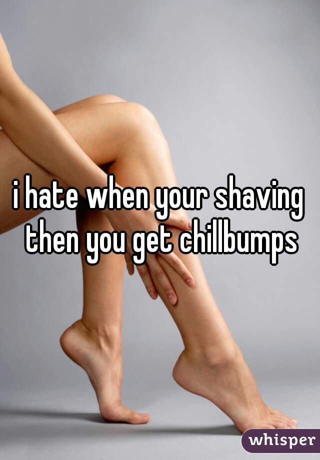 i hate when your shaving then you get chillbumps