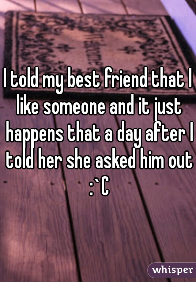 I told my best friend that I like someone and it just happens that a day after I told her she asked him out :`C