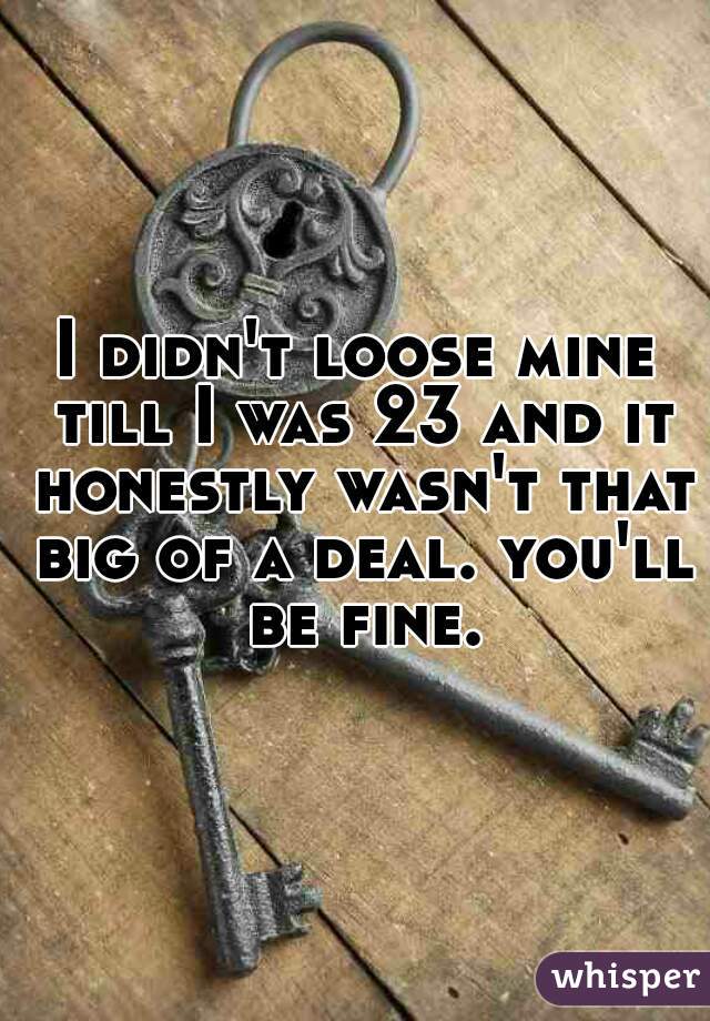 I didn't loose mine till I was 23 and it honestly wasn't that big of a deal. you'll be fine. 