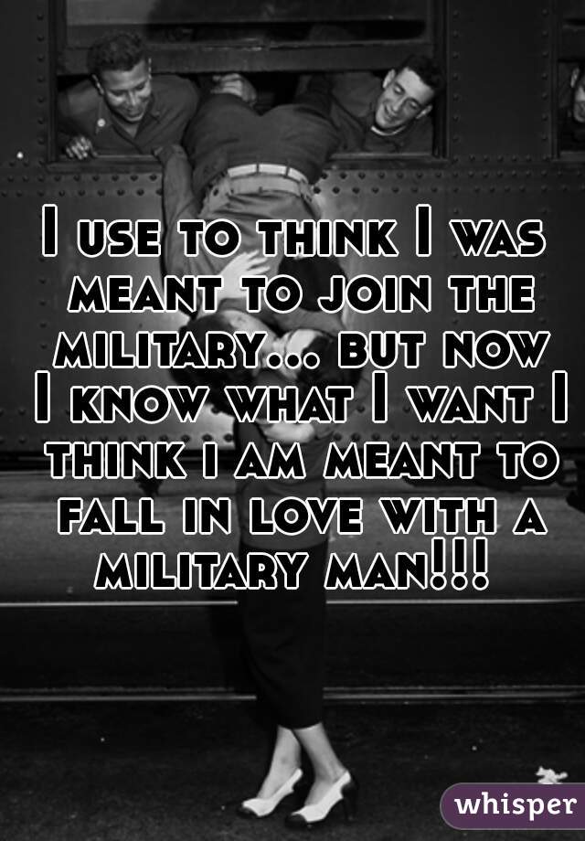 I use to think I was meant to join the military... but now I know what I want I think i am meant to fall in love with a military man!!! 