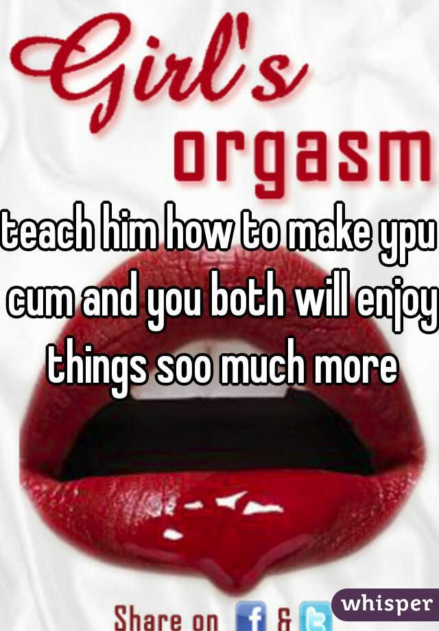 teach him how to make ypu cum and you both will enjoy things soo much more