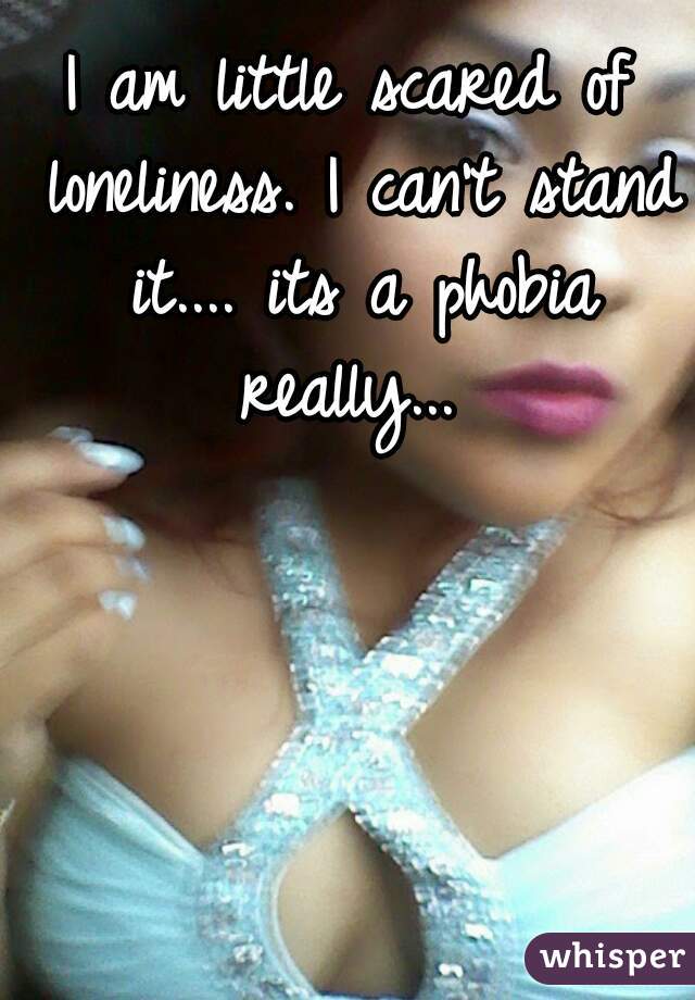 I am little scared of loneliness. I can't stand it.... its a phobia really... 