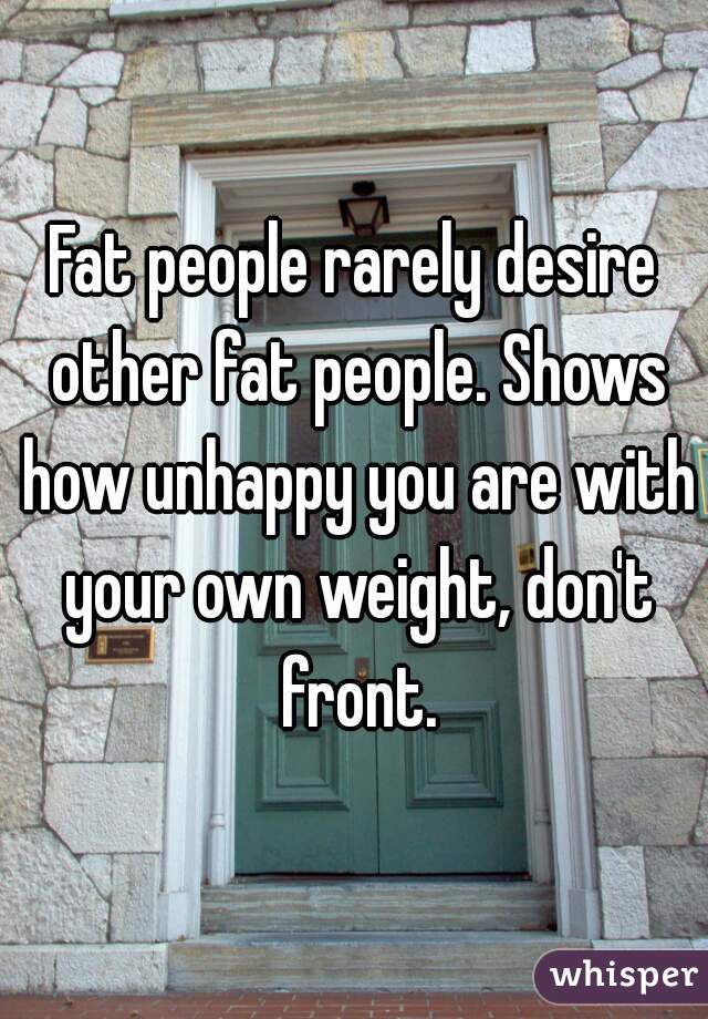 Fat people rarely desire other fat people. Shows how unhappy you are with your own weight, don't front.