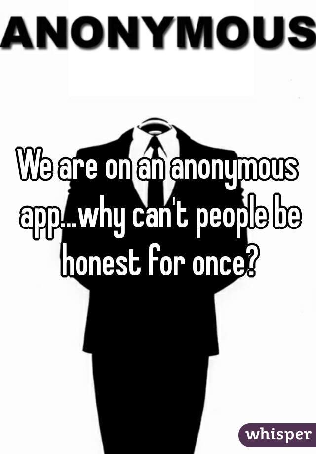 We are on an anonymous app...why can't people be honest for once?