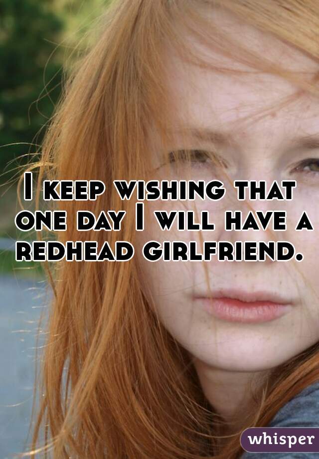 I keep wishing that one day I will have a redhead girlfriend. 