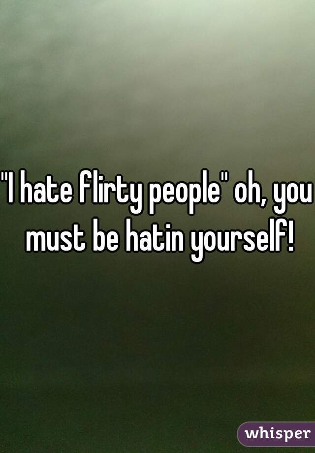 "I hate flirty people" oh, you must be hatin yourself!