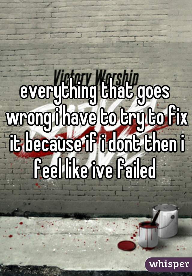 everything that goes wrong i have to try to fix it because if i dont then i feel like ive failed 