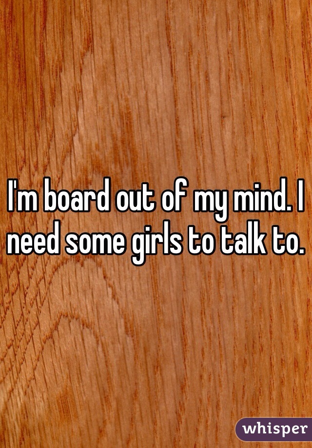 I'm board out of my mind. I need some girls to talk to. 