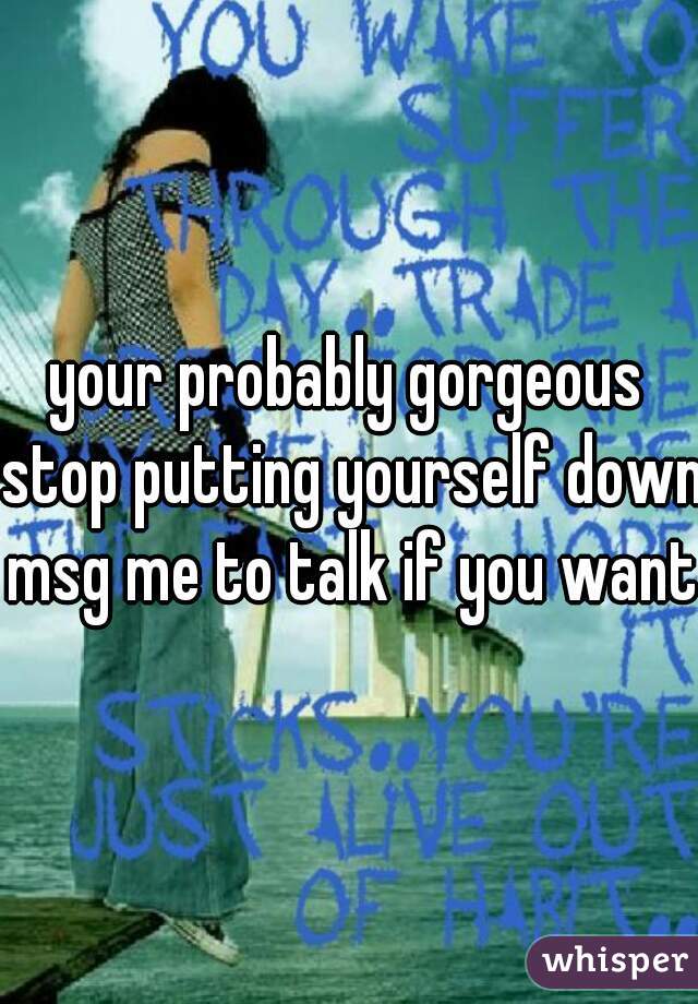 your probably gorgeous stop putting yourself down msg me to talk if you want.