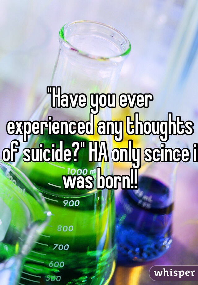 "Have you ever experienced any thoughts of suicide?" HA only scince i was born!! 