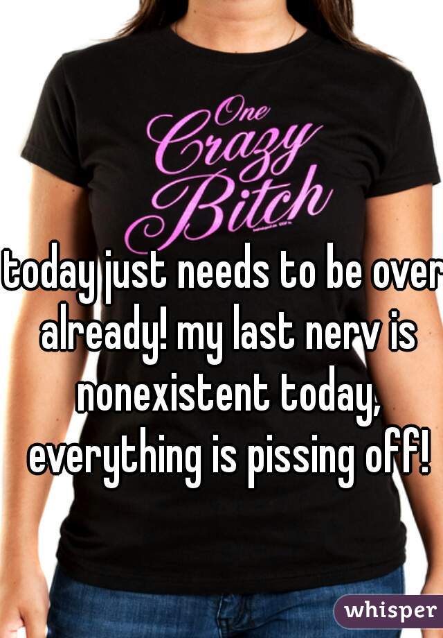 today just needs to be over already! my last nerv is nonexistent today, everything is pissing off!