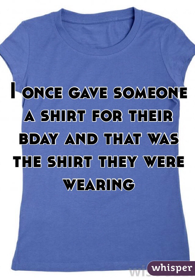 I once gave someone a shirt for their bday and that was the shirt they were wearing