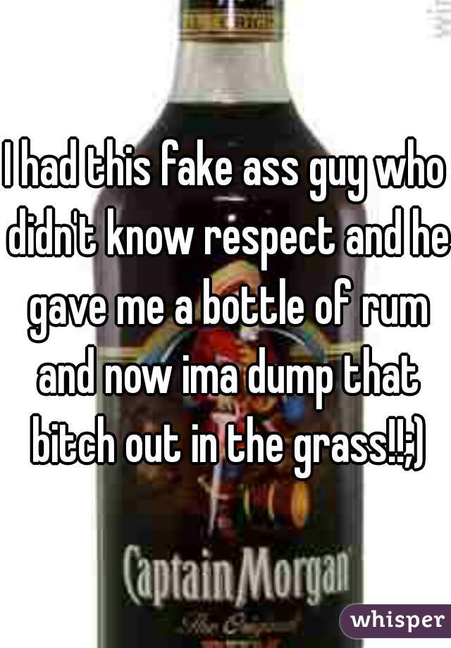 I had this fake ass guy who didn't know respect and he gave me a bottle of rum and now ima dump that bitch out in the grass!!;)