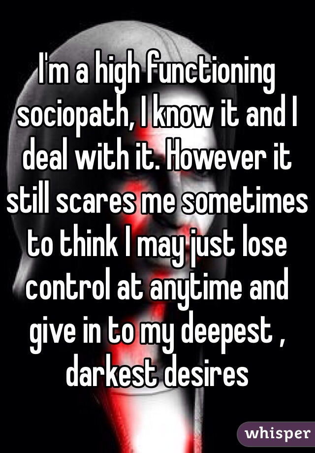 I'm a high functioning sociopath, I know it and I deal with it. However it still scares me sometimes to think I may just lose control at anytime and give in to my deepest , darkest desires 