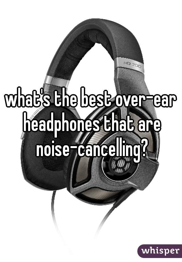 what's the best over-ear headphones that are noise-cancelling?
