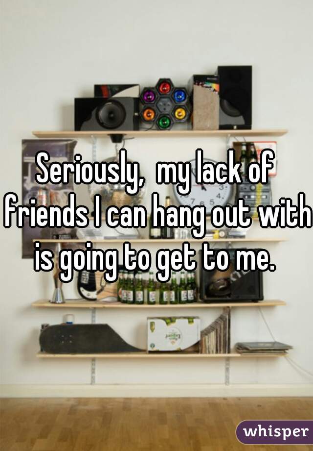 Seriously,  my lack of friends I can hang out with is going to get to me. 