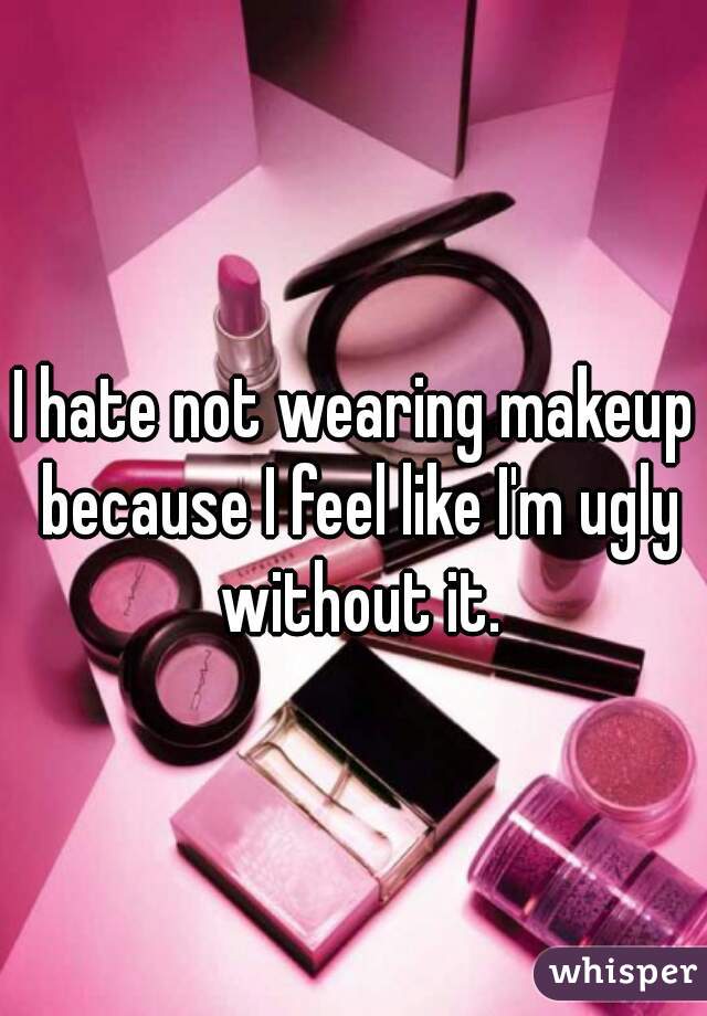 I hate not wearing makeup because I feel like I'm ugly without it.