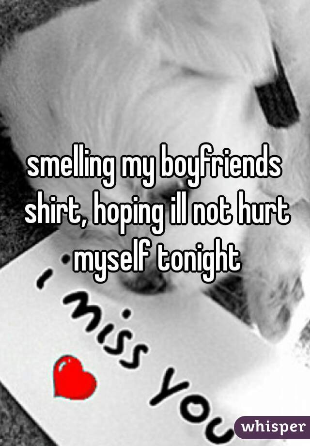 smelling my boyfriends shirt, hoping ill not hurt myself tonight