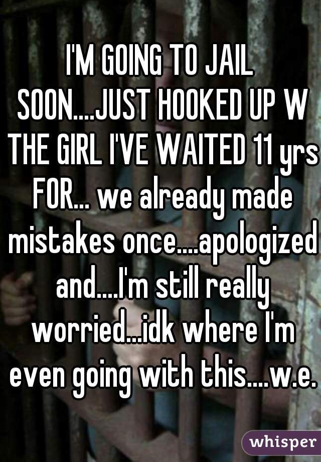 I'M GOING TO JAIL SOON....JUST HOOKED UP W THE GIRL I'VE WAITED 11 yrs FOR... we already made mistakes once....apologized and....I'm still really worried...idk where I'm even going with this....w.e.