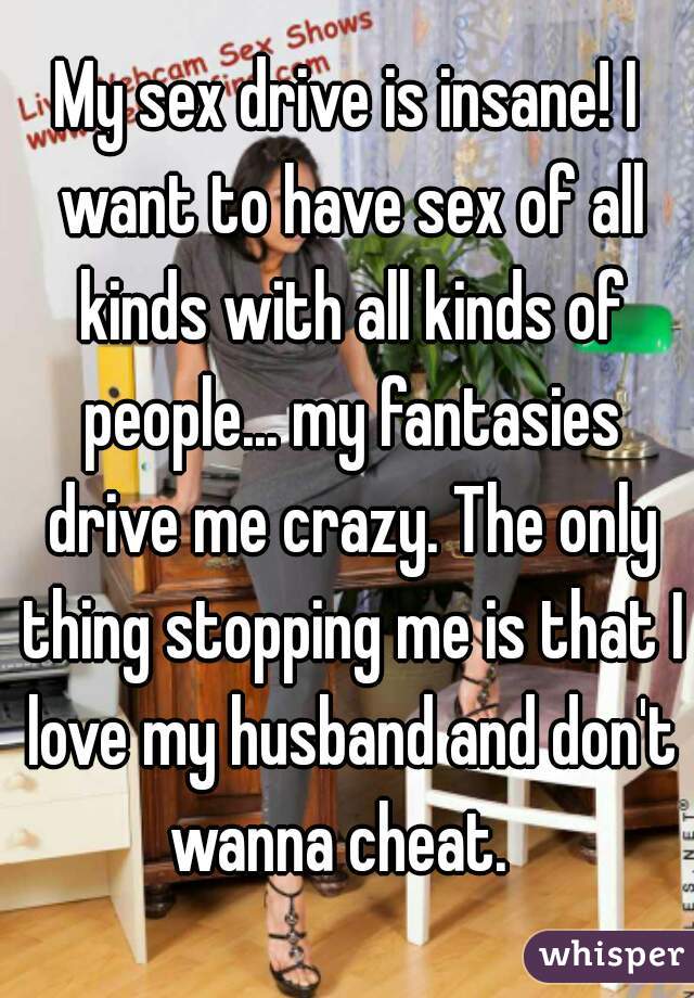 My sex drive is insane! I want to have sex of all kinds with all kinds of people... my fantasies drive me crazy. The only thing stopping me is that I love my husband and don't wanna cheat.  