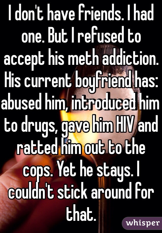I don't have friends. I had one. But I refused to accept his meth addiction. His current boyfriend has: abused him, introduced him to drugs, gave him HIV and ratted him out to the cops. Yet he stays. I couldn't stick around for that. 