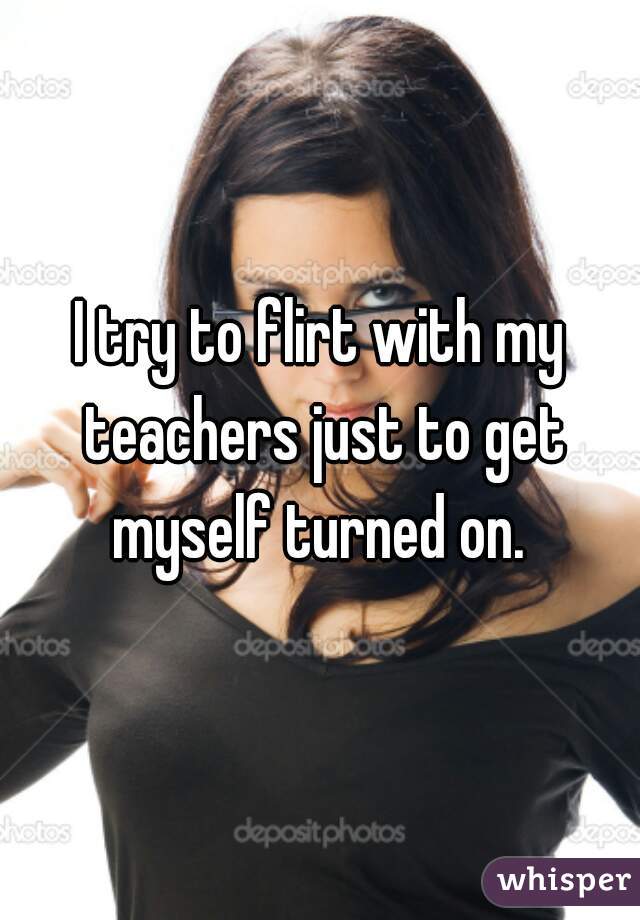 I try to flirt with my teachers just to get myself turned on. 
