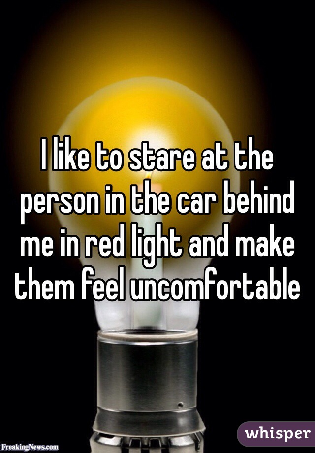I like to stare at the person in the car behind me in red light and make them feel uncomfortable 