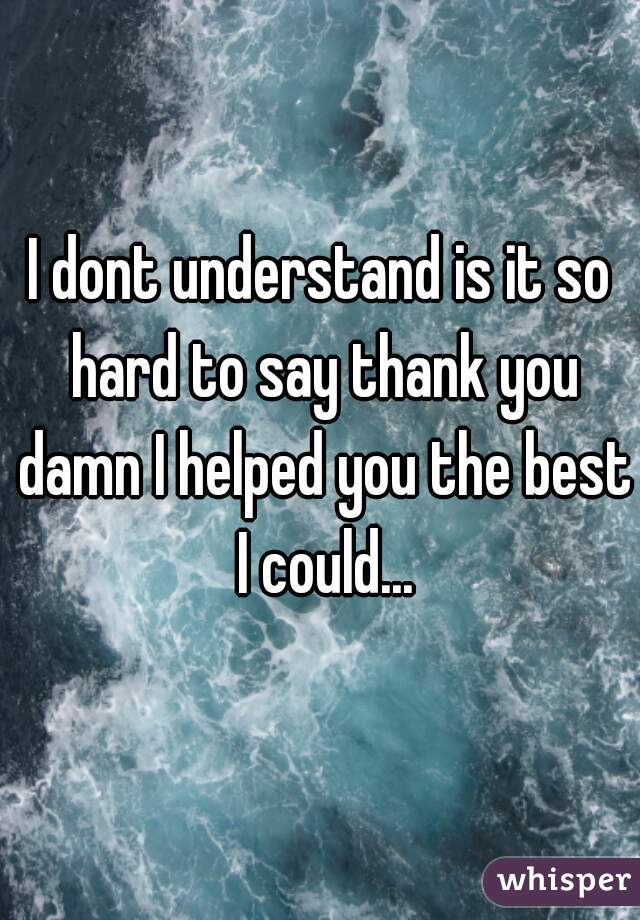I dont understand is it so hard to say thank you damn I helped you the best I could...