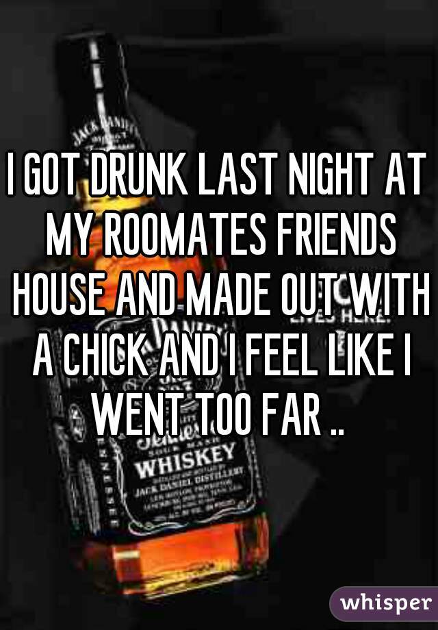 I GOT DRUNK LAST NIGHT AT MY ROOMATES FRIENDS HOUSE AND MADE OUT WITH A CHICK AND I FEEL LIKE I WENT TOO FAR .. 