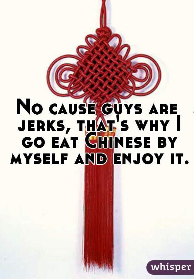 No cause guys are jerks, that's why I go eat Chinese by myself and enjoy it.