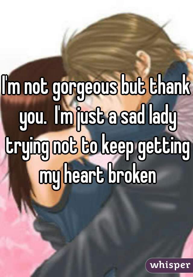 I'm not gorgeous but thank you.  I'm just a sad lady trying not to keep getting my heart broken