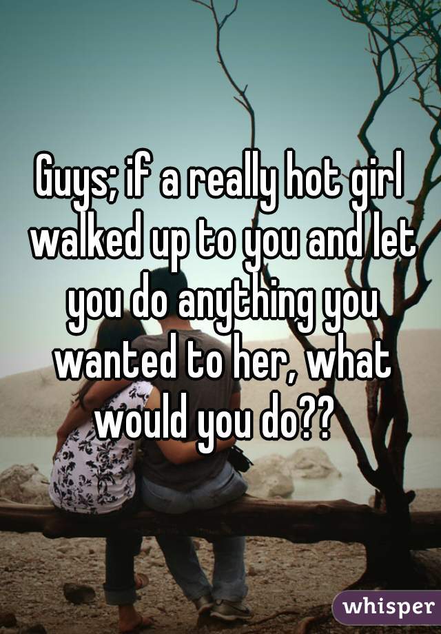 Guys; if a really hot girl walked up to you and let you do anything you wanted to her, what would you do??  