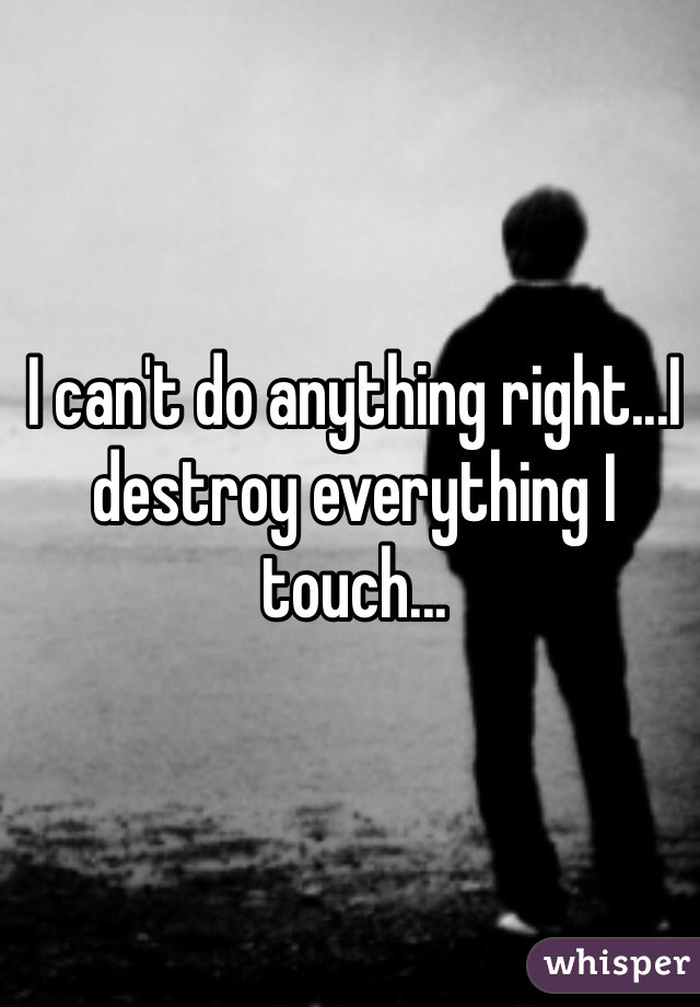 I can't do anything right...I destroy everything I touch...