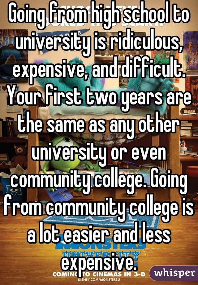 Going from high school to university is ridiculous, expensive, and difficult. Your first two years are the same as any other university or even community college. Going from community college is a lot easier and less expensive.