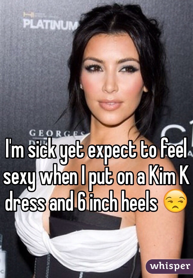 I'm sick yet expect to feel sexy when I put on a Kim K dress and 6 inch heels 😒