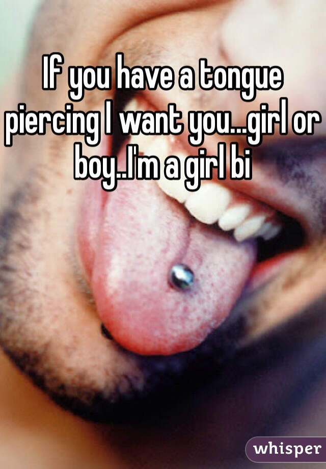If you have a tongue piercing I want you...girl or boy..I'm a girl bi